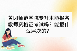 黃岡師范學(xué)院專升本能報(bào)名教師資格證考試嗎？能報(bào)什么層次的？