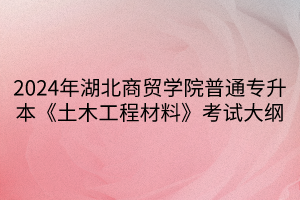 2024年湖北商貿(mào)學院普通專升本《土木工程材料》考試大綱(1)