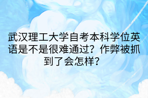 武漢理工大學(xué)自考本科學(xué)位英語是不是很難通過？作弊被抓到了會(huì)怎樣？