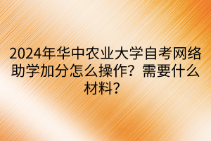 2024年華中農(nóng)業(yè)大學(xué)自考網(wǎng)絡(luò)助學(xué)加分怎么操作？需要什么材料？