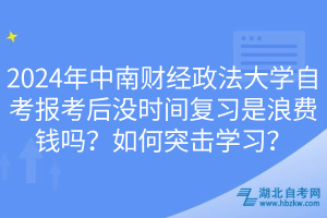 2024年中南財經(jīng)政法大學自考報考后沒時間復習是浪費錢嗎？如何突擊學習？