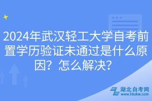 2024年武漢輕工大學自考前置學歷驗證未通過是什么原因？怎么解決？