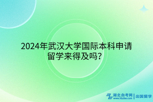 2024年武漢大學國際本科申請出國留學來得及嗎？