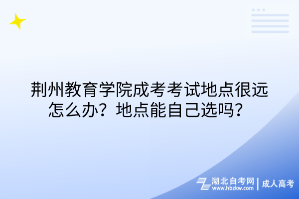 荊州教育學(xué)院成考考試地點(diǎn)很遠(yuǎn)怎么辦？地點(diǎn)能自己選嗎？