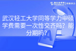 武漢輕工大學(xué)同等學(xué)力申碩學(xué)費(fèi)需要一次性交齊嗎？能分期嗎？