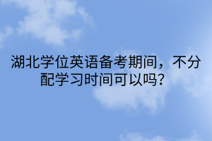 湖北學位英語備考期間，不分配學習時間可以嗎？