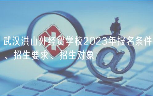 武漢洪山外經(jīng)貿(mào)學(xué)校2023年報(bào)名條件、招生要求、招生對象