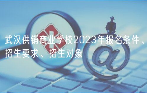 武漢供銷商業(yè)學(xué)校2023年報(bào)名條件、招生要求、招生對象