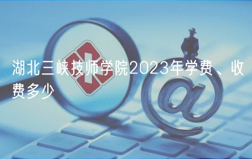 湖北三峽技師學(xué)院2023年學(xué)費(fèi)、收費(fèi)多少