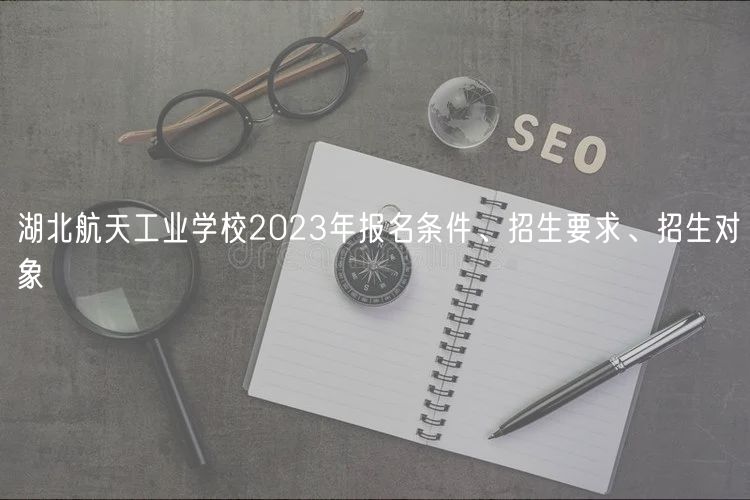 湖北航天工業(yè)學(xué)校2023年報(bào)名條件、招生要求、招生對(duì)象