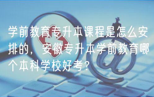 學(xué)前教育專升本課程是怎么安排的，安徽專升本學(xué)前教育哪個本科學(xué)校好考？