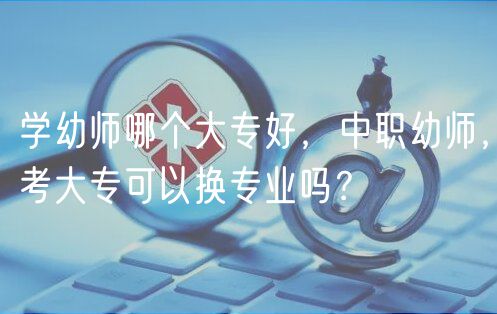 學(xué)幼師哪個(gè)大專(zhuān)好，中職幼師，考大專(zhuān)可以換專(zhuān)業(yè)嗎？