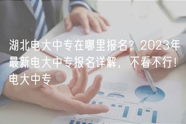 湖北電大中專在哪里報名？2023年最新電大中專報名詳解，不看不行！電大中專