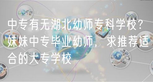 中專(zhuān)有無(wú)湖北幼師專(zhuān)科學(xué)校？妹妹中專(zhuān)畢業(yè)幼師，求推薦適合的大專(zhuān)學(xué)校