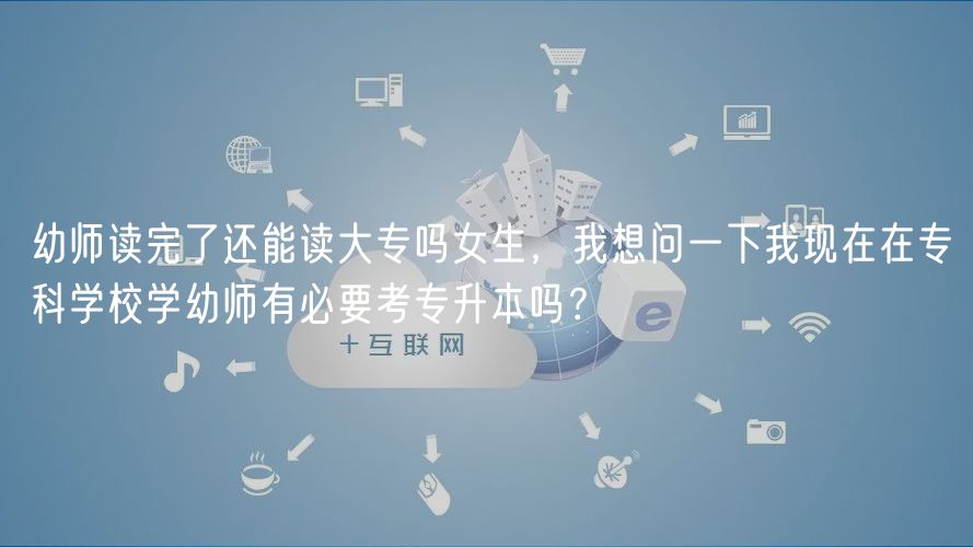 幼師讀完了還能讀大專嗎女生，我想問一下我現(xiàn)在在?？茖W(xué)校學(xué)幼師有必要考專升本嗎？