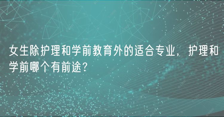 女生除護理和學(xué)前教育外的適合專業(yè)，護理和學(xué)前哪個有前途？