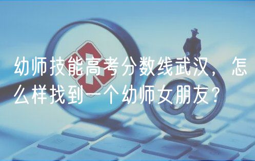 幼師技能高考分?jǐn)?shù)線武漢，怎么樣找到一個幼師女朋友？