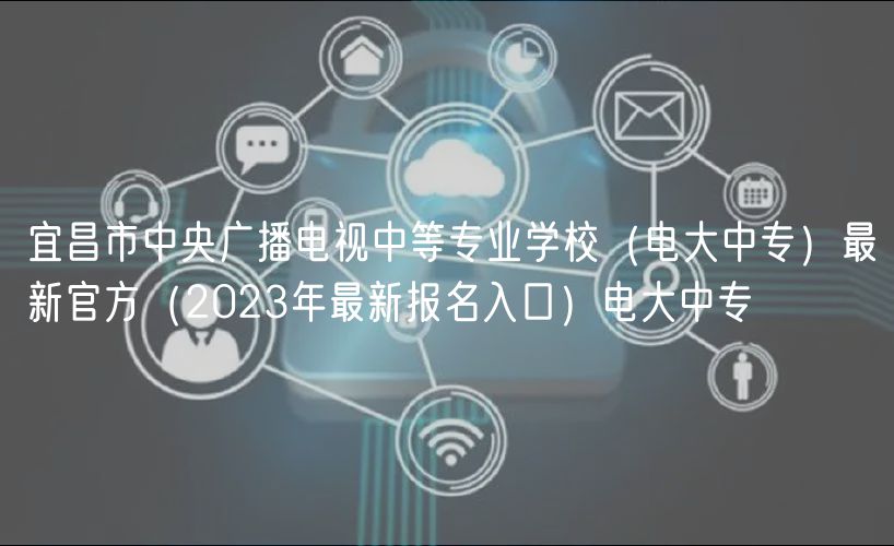 宜昌市中央廣播電視中等專業(yè)學校（電大中專）最新官方（2023年最新報名入口）電大中專