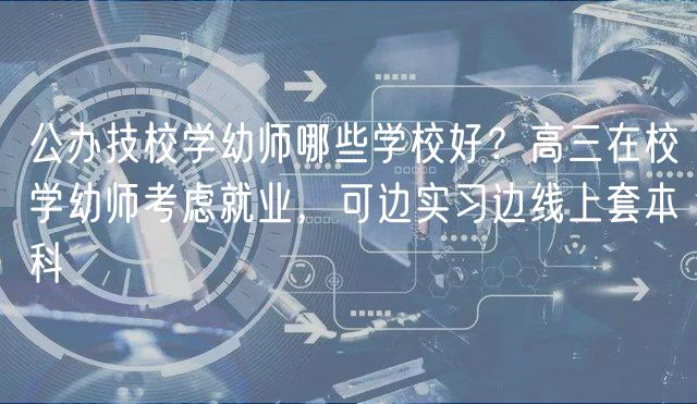 公辦技校學(xué)幼師哪些學(xué)校好？高三在校學(xué)幼師考慮就業(yè)，可邊實(shí)習(xí)邊線上套本科