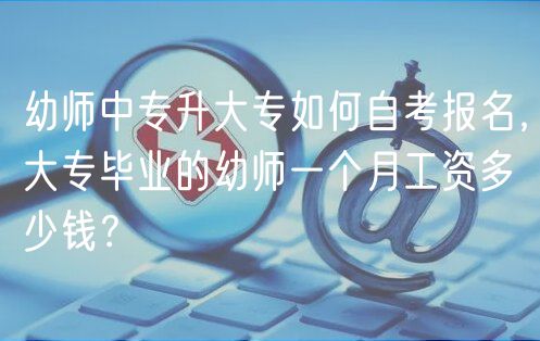 幼師中專升大專如何自考報名，大專畢業(yè)的幼師一個月工資多少錢？