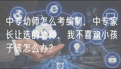 中專幼師怎么考編制，中專家長讓選的幼師，我不喜歡小孩子該怎么辦？