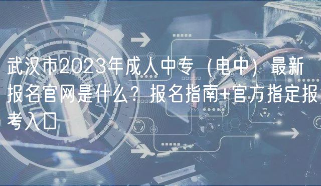 武漢市2023年成人中專（電中）最新報名官網是什么？報名指南+官方指定報考入口
