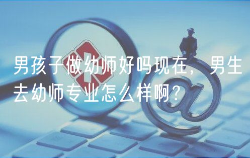 男孩子做幼師好嗎現(xiàn)在，男生去幼師專業(yè)怎么樣??？