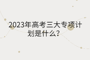 2023年高考三大專項計劃是什么？