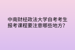 中南財(cái)經(jīng)政法大學(xué)自考考生報(bào)考課程要注意哪些地方？