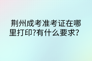 荊州成考準(zhǔn)考證在哪里打印?有什么要求？