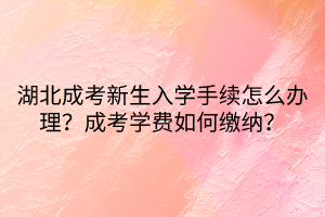 湖北成考新生入學(xué)手續(xù)怎么辦理？成考學(xué)費(fèi)如何繳納？