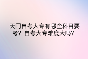 天門自考大專有哪些科目要考？自考大專難度大嗎？
