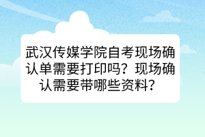 武漢傳媒學(xué)院自考現(xiàn)場確認(rèn)單需要打印嗎？現(xiàn)場確認(rèn)需要帶哪些資料？