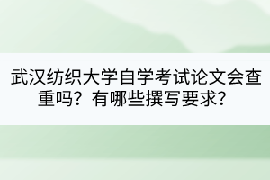 武漢紡織大學自學考試論文會查重嗎？有哪些撰寫要求？