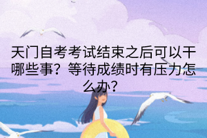 天門自考考試結(jié)束之后可以干哪些事？等待成績時(shí)有壓力怎么辦？