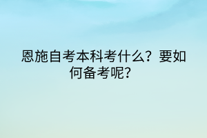 恩施自考本科考什么？要如何備考呢？
