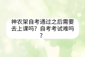 神農(nóng)架自考通過之后需要去上課嗎？自考考試難嗎？