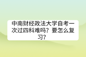 中南財(cái)經(jīng)政法大學(xué)自考一次過四科難嗎？要怎么復(fù)習(xí)？