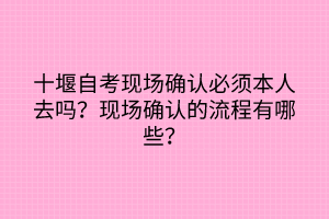 十堰自考現(xiàn)場(chǎng)確認(rèn)必須本人去嗎？現(xiàn)場(chǎng)確認(rèn)的流程有哪些？