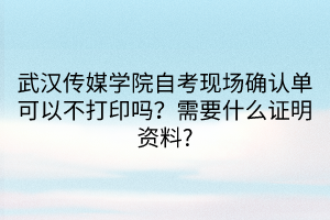 武漢傳媒學(xué)院自考現(xiàn)場確認(rèn)單可以不打印嗎？需要什么證明資料?