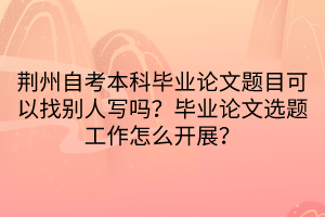 荊州自考本科畢業(yè)論文題目可以找別人寫嗎？畢業(yè)論文選題工作怎么開展？