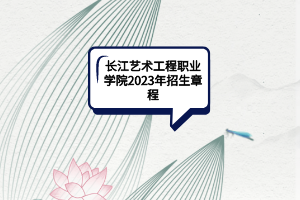 長(zhǎng)江藝術(shù)工程職業(yè)學(xué)院2023年招生章程