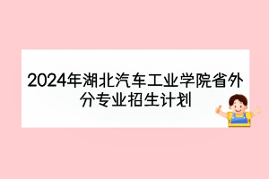 2024年湖北汽車工業(yè)學(xué)院省外分專業(yè)招生計劃