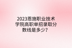 2023恩施職業(yè)技術(shù)學(xué)院高職單招錄取分?jǐn)?shù)線是多少？