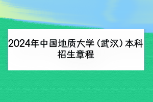 2024年中國地質(zhì)大學(xué)（武漢）本科招生章程