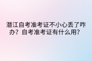 潛江自考準(zhǔn)考證不小心丟了咋辦？自考準(zhǔn)考證有什么用？