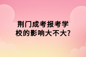 荊門成考報考學(xué)校的影響大不大?