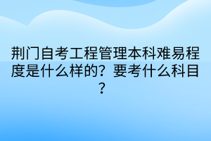 荊門自考工程管理本科難易程度是什么樣的？要考什么科目？