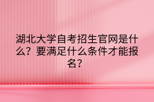 湖北大學(xué)自考招生官網(wǎng)是什么？要滿足什么條件才能報名？