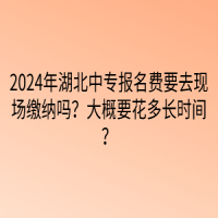 2024年湖北中專報名費要去現(xiàn)場繳納嗎？大概要花多長時間？